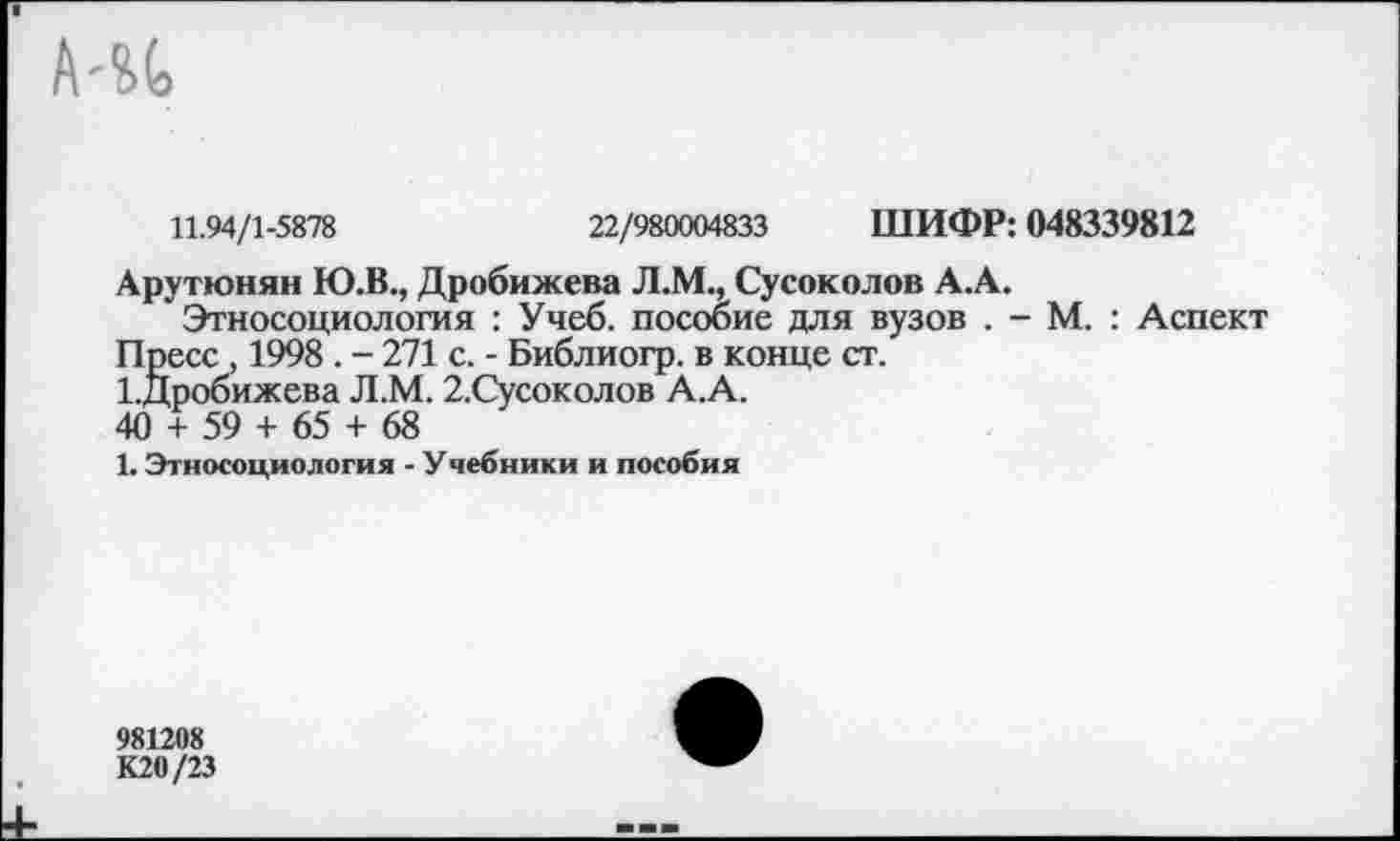 ﻿11.94/1-5878	22/980004833 ШИФР: 048339812
Арутюнян Ю.В., Дробижева Л.М., Сусоколов А.А.
Этносоциология : Учеб, пособие для вузов . - М. : Аспект Пресс, 1998. - 271 с. - Библиогр. в конце ст.
ЪДробижева Л.М. 2.Сусоколов А.А.
40 + 59 + 65 + 68
1. Этносоциология - Учебники и пособия
981208 К20/23